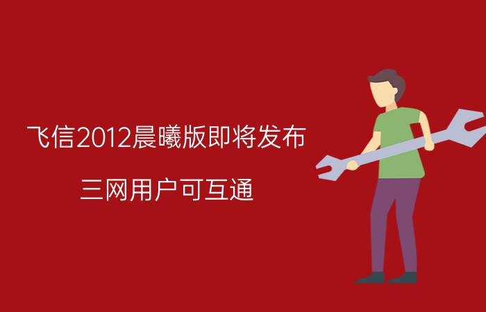 飞信2012晨曦版即将发布 三网用户可互通